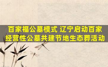 百家福公墓模式 辽宁启动百家经营性公墓共建节地生态葬活动